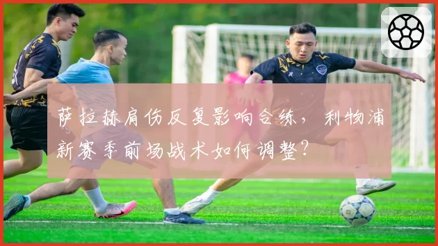 萨拉赫肩伤反复影响合练,利物浦新赛季前场战术如何调整?