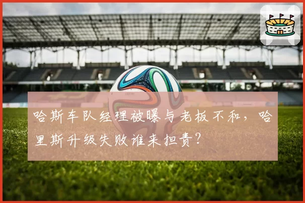 哈斯车队经理被曝与老板不和，哈里斯升级失败谁来担责？