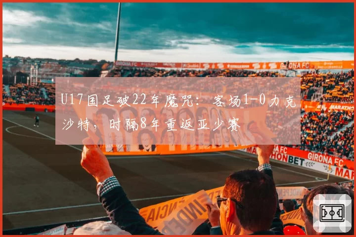 U17国足破22年魔咒：客场1-0力克沙特，时隔8年重返亚少赛