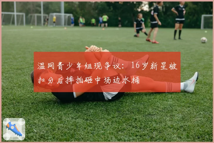 温网青少年组现争议：16岁新星被扣分后摔拍砸中场边水桶
