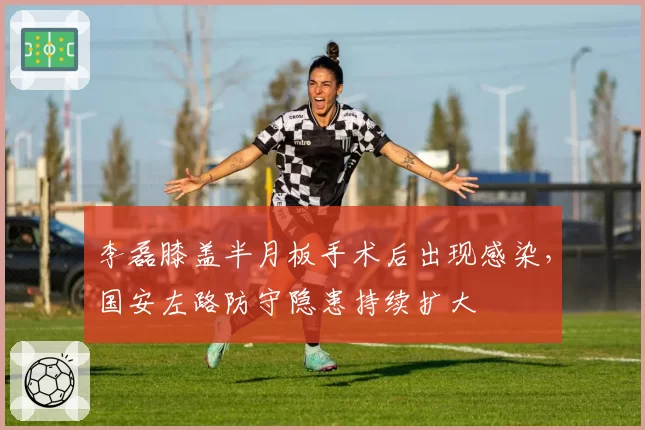 李磊膝盖半月板手术后出现感染，国安左路防守隐患持续扩大