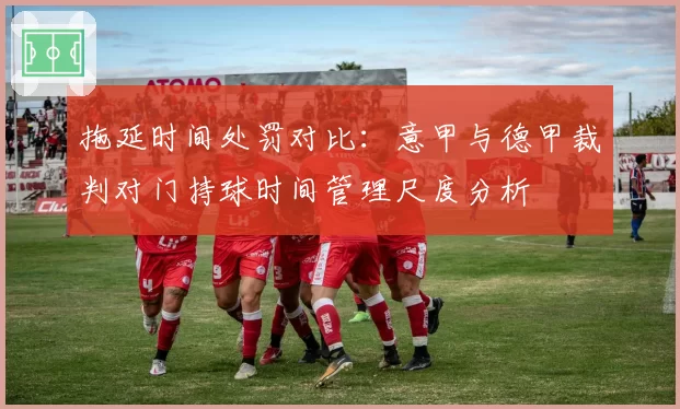 拖延时间处罚对比：意甲与德甲裁判对门持球时间管理尺度分析