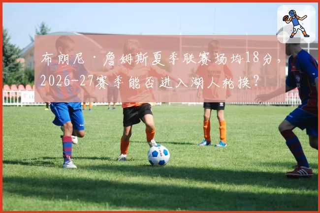 布朗尼·詹姆斯夏季联赛场均18分，2026-27赛季能否进入湖人轮换？