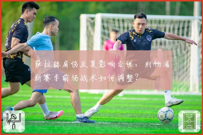 萨拉赫肩伤反复影响合练，利物浦新赛季前场战术如何调整？