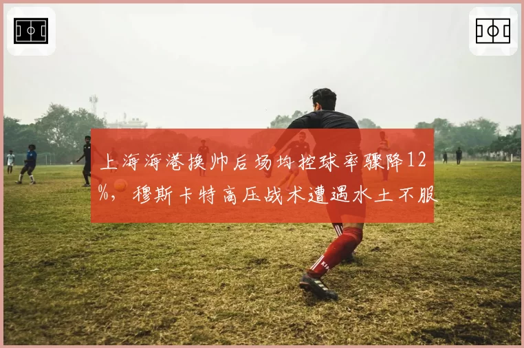 上海海港换帅后场均控球率骤降12%，穆斯卡特高压战术遭遇水土不服