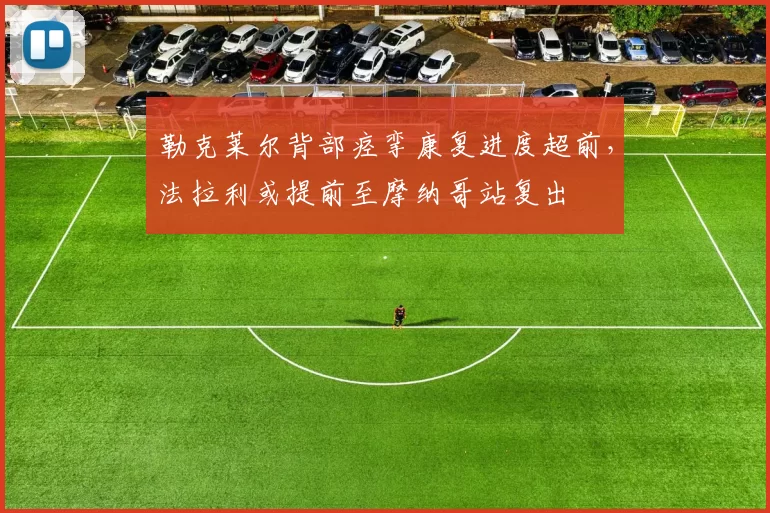 勒克莱尔背部痉挛康复进度超前，法拉利或提前至摩纳哥站复出