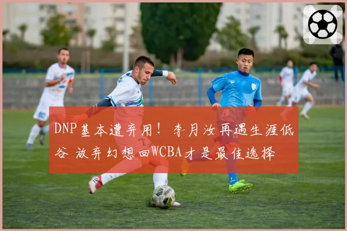 DNP基本遭弃用！李月汝再遇生涯低谷 放弃幻想回WCBA才是最佳选择