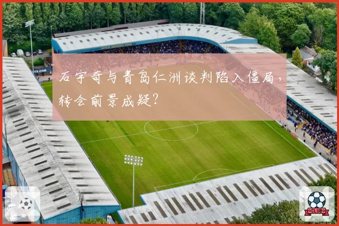 石宇奇与青岛仁洲谈判陷入僵局，转会前景成疑？