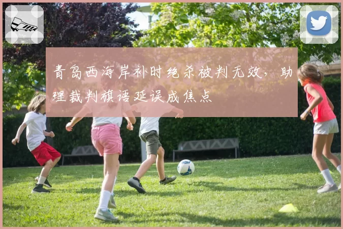 青岛西海岸补时绝杀被判无效，助理裁判旗语延误成焦点