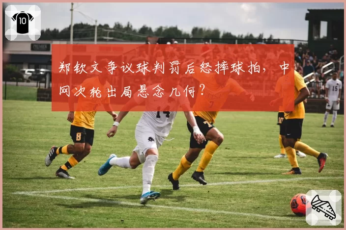 郑钦文争议球判罚后怒摔球拍,中网次轮出局悬念几何?