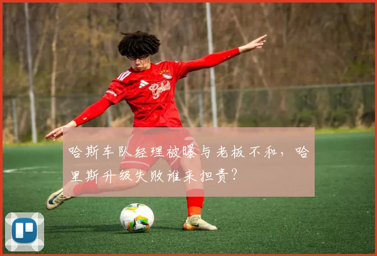 哈斯车队经理被曝与老板不和，哈里斯升级失败谁来担责？