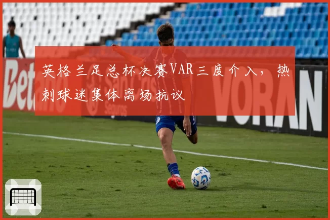 英格兰足总杯决赛VAR三度介入，热刺球迷集体离场抗议