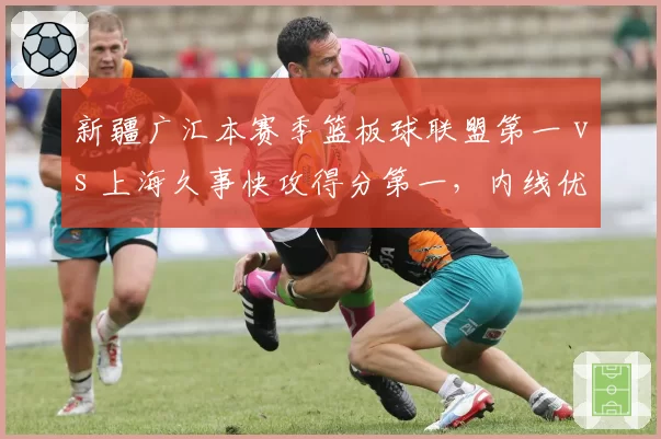 新疆广汇本赛季篮板球联盟第一 vs 上海久事快攻得分第一，内线优势与反击速度对抗