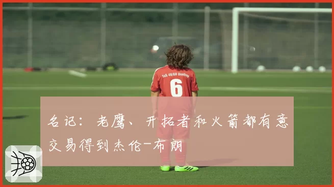 名记:老鹰、开拓者和火箭都有意交易得到杰伦-布朗