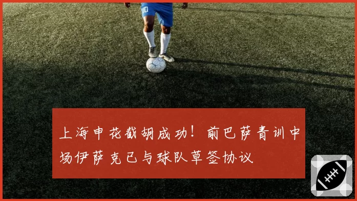 上海申花截胡成功！前巴萨青训中场伊萨克已与球队草签协议
