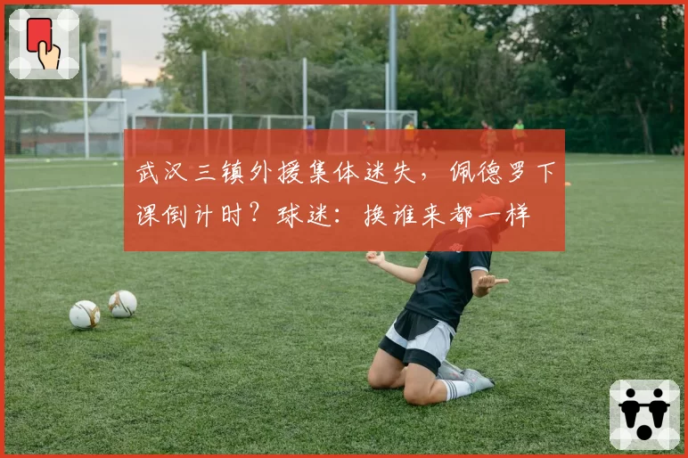 武汉三镇外援集体迷失，佩德罗下课倒计时？球迷：换谁来都一样