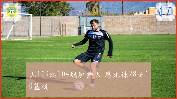 人109比104战胜热火 恩比德28分10篮板