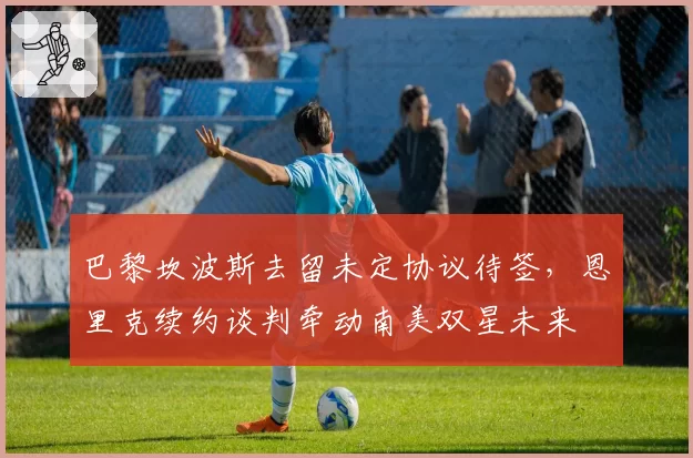 巴黎坎波斯去留未定协议待签，恩里克续约谈判牵动南美双星未来