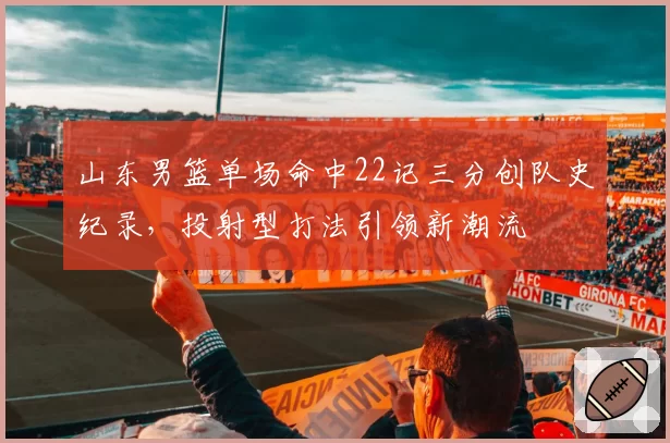 山东男篮单场命中22记三分创队史纪录,投射型打法引领新潮流