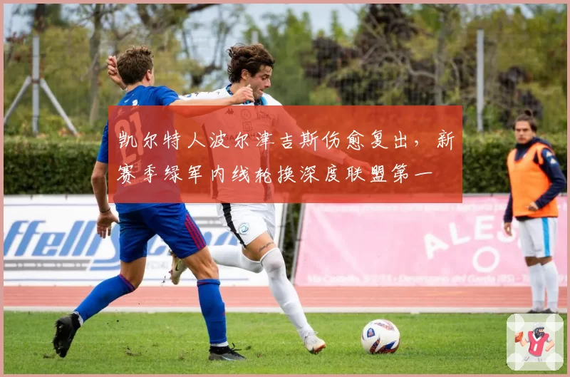凯尔特人波尔津吉斯伤愈复出，新赛季绿军内线轮换深度联盟第一