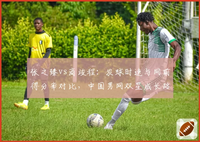 张之臻vs商竣程：发球时速与网前得分率对比，中国男网双星成长路径分化