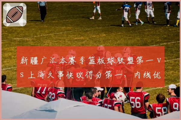 新疆广汇本赛季篮板球联盟第一 vs 上海久事快攻得分第一，内线优势与反击速度对抗