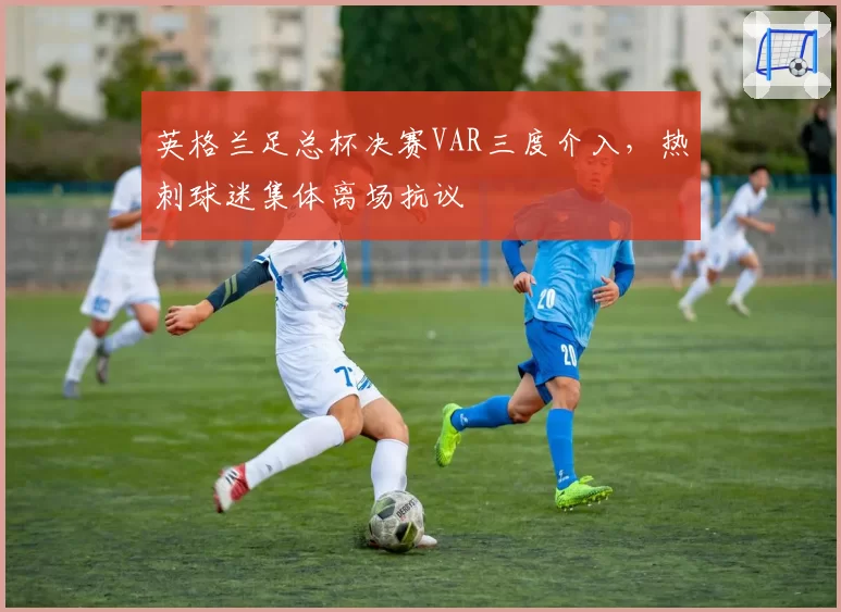 英格兰足总杯决赛VAR三度介入，热刺球迷集体离场抗议