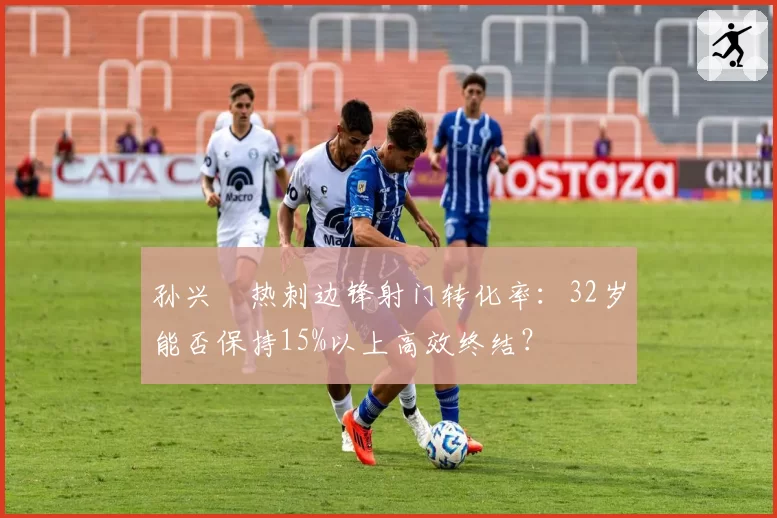 孙兴慜热刺边锋射门转化率：32岁能否保持15%以上高效终结？