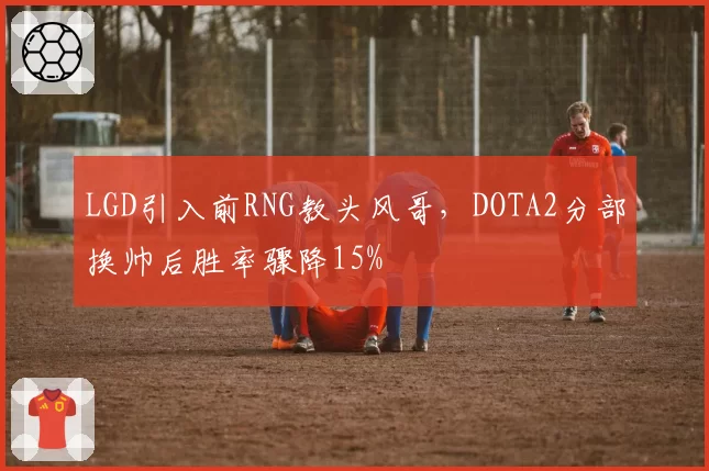 LGD引入前RNG教头风哥，DOTA2分部换帅后胜率骤降15%