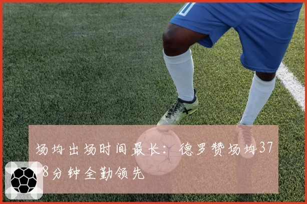场均出场时间最长：德罗赞场均37.8分钟全勤领先