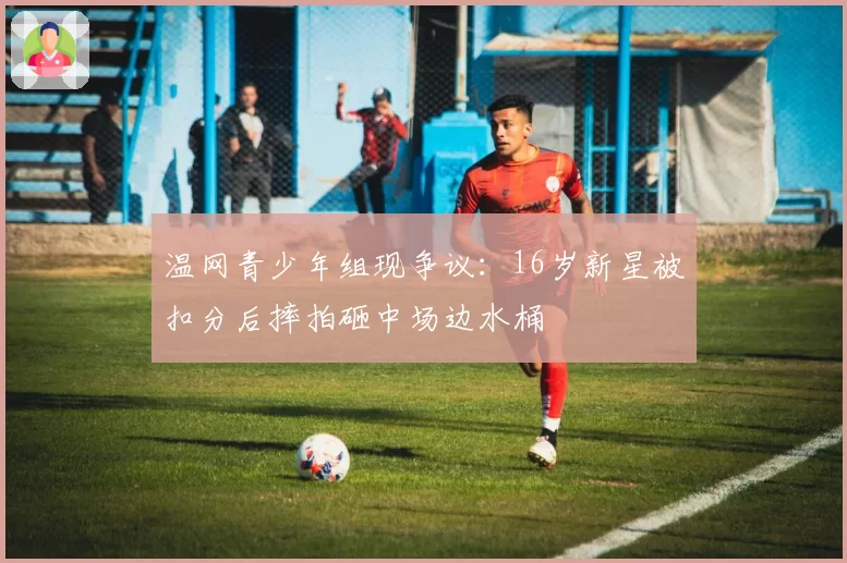 温网青少年组现争议：16岁新星被扣分后摔拍砸中场边水桶