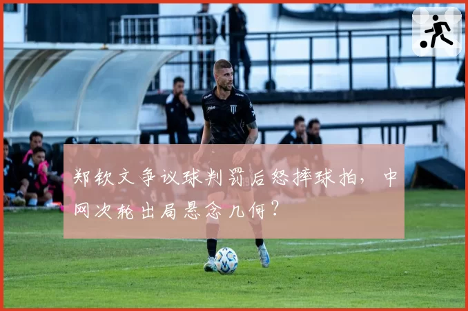 郑钦文争议球判罚后怒摔球拍，中网次轮出局悬念几何？
