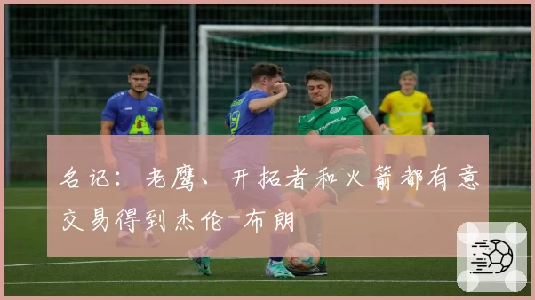 名记:老鹰、开拓者和火箭都有意交易得到杰伦-布朗