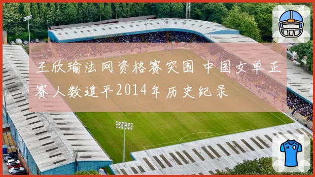 王欣瑜法网资格赛突围 中国女单正赛人数追平2014年历史纪录