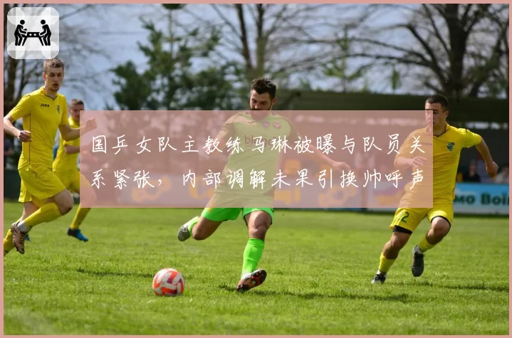 国乒女队主教练马琳被曝与队员关系紧张，内部调解未果引换帅呼声