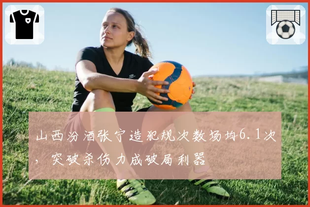 山西汾酒张宁造犯规次数场均6.1次，突破杀伤力成破局利器