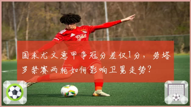 国米尤文意甲争冠分差仅1分,劳塔罗禁赛两轮如何影响卫冕走势?