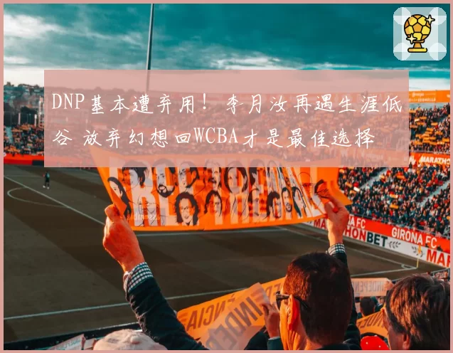DNP基本遭弃用！李月汝再遇生涯低谷 放弃幻想回WCBA才是最佳选择