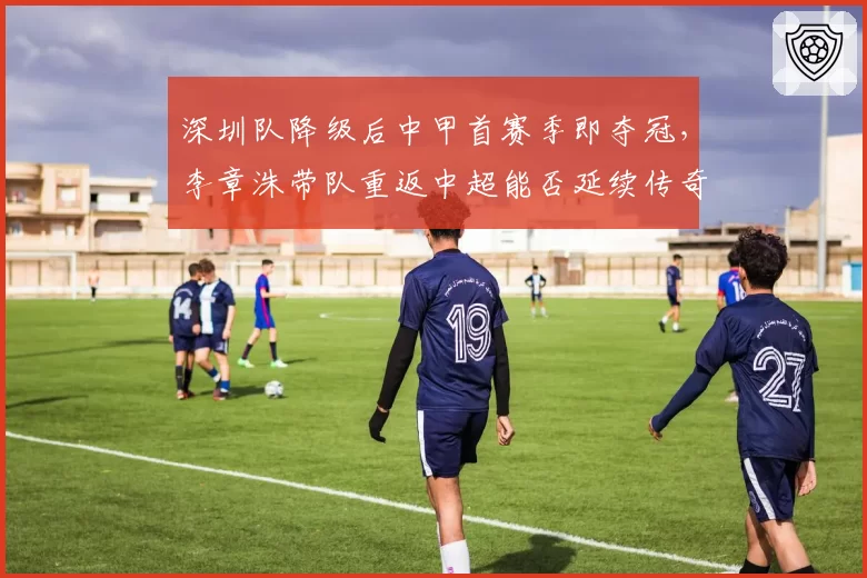 深圳队降级后中甲首赛季即夺冠，李章洙带队重返中超能否延续传奇？