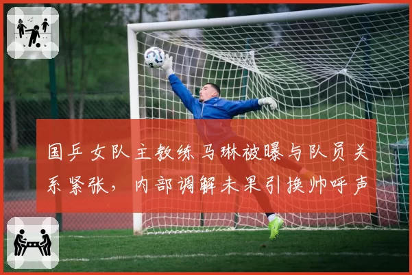 国乒女队主教练马琳被曝与队员关系紧张，内部调解未果引换帅呼声