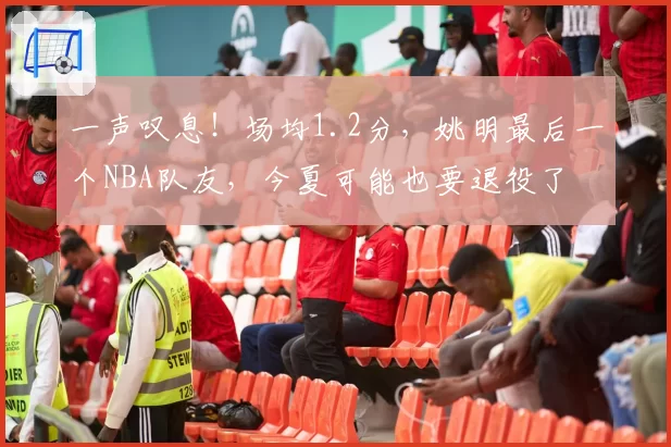一声叹息！场均1.2分，姚明最后一个NBA队友，今夏可能也要退役了