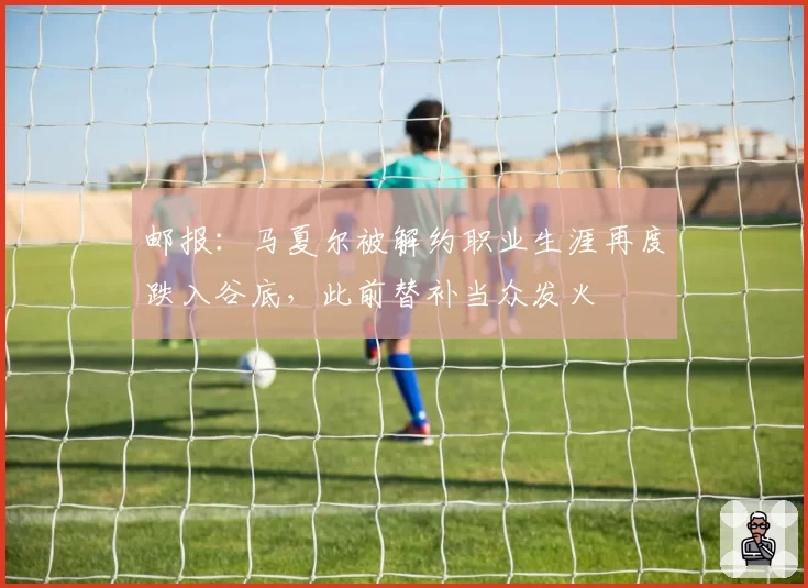 邮报:马夏尔被解约职业生涯再度跌入谷底,此前替补当众发火