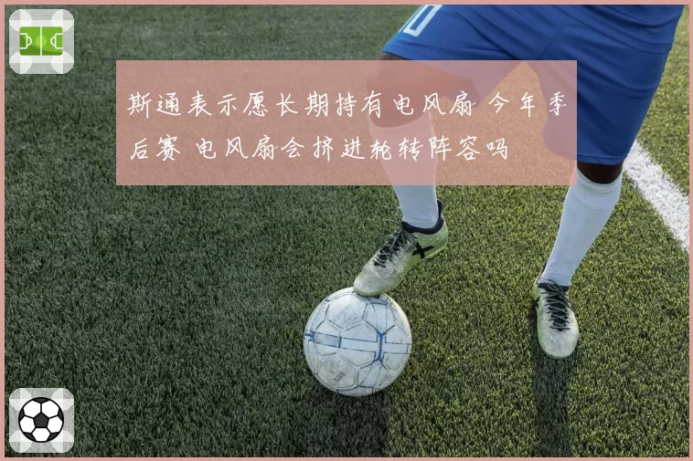 斯通表示愿长期持有电风扇 今年季后赛 电风扇会挤进轮转阵容吗