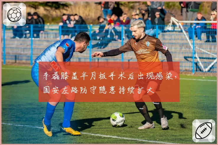 李磊膝盖半月板手术后出现感染，国安左路防守隐患持续扩大