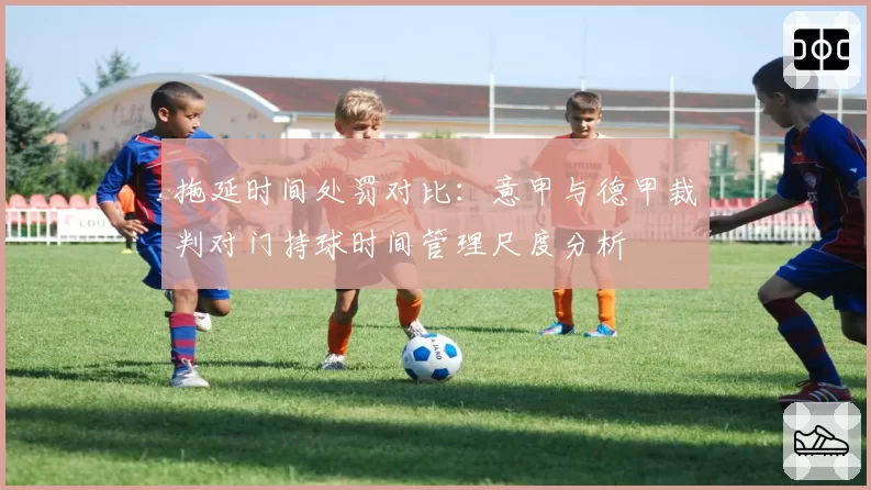 拖延时间处罚对比：意甲与德甲裁判对门持球时间管理尺度分析