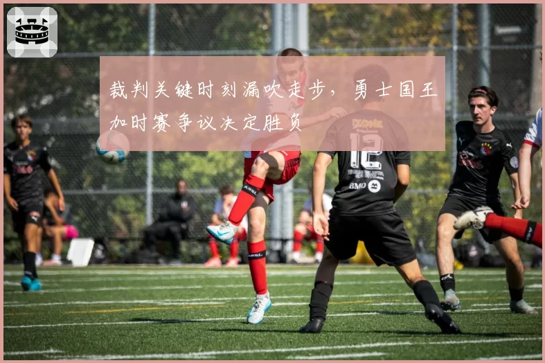 裁判关键时刻漏吹走步,勇士国王加时赛争议决定胜负