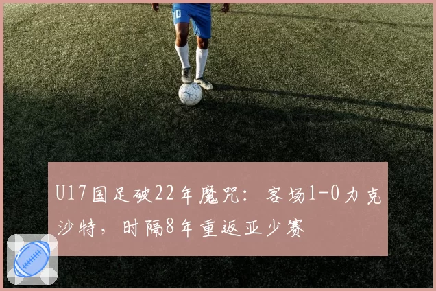 U17国足破22年魔咒:客场1-0力克沙特,时隔8年重返亚少赛
