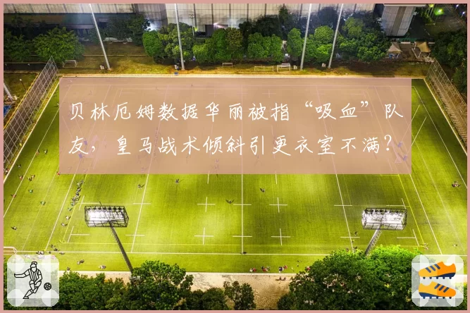 贝林厄姆数据华丽被指“吸血”队友,皇马战术倾斜引更衣室不满?