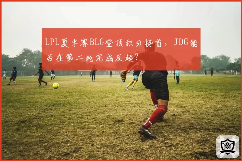 LPL夏季赛BLG登顶积分榜首,JDG能否在第二轮完成反超?