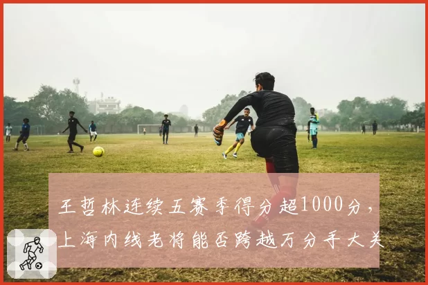 王哲林连续五赛季得分超1000分，上海内线老将能否跨越万分手大关？